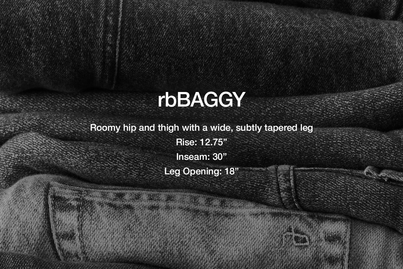 rbBAGGY. Slight taper through the thigh with a wide, roomy leg
13.125” rise
28.5” inseam
18” leg opening