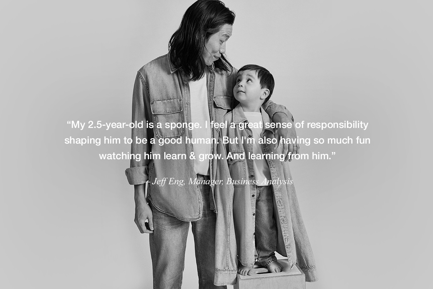 “My 2.5-year-old is a sponge. I feel a great sense of responsibility shaping him to be a good human. But I'm also having so much fun watching him learn & grow. And learning from him.” — Jeff Eng, Senior Business Analyst