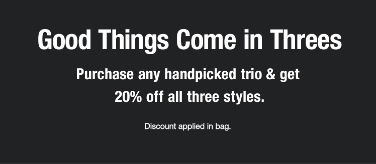 Good Things Come in Threes. Purchase any handpicked trio & get 20% off all three styles.
