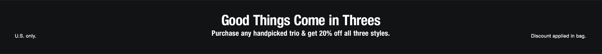 Good Things Come in Threes. Purchase any handpicked trio & get 20% off all three styles.