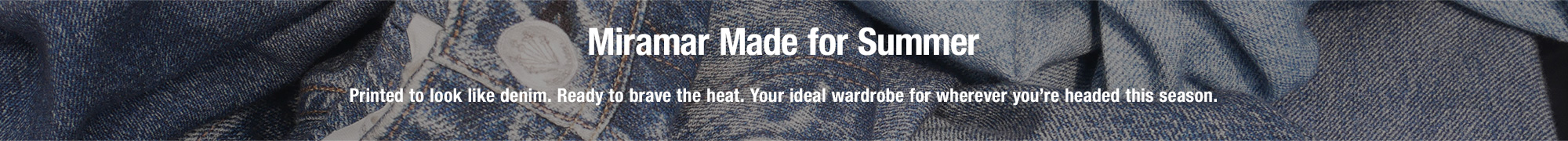 Miramar Made for Summer. Printed to look like denim. Ready to brave the heat. Your ideal wardrobe for wherever you’re headed this season.