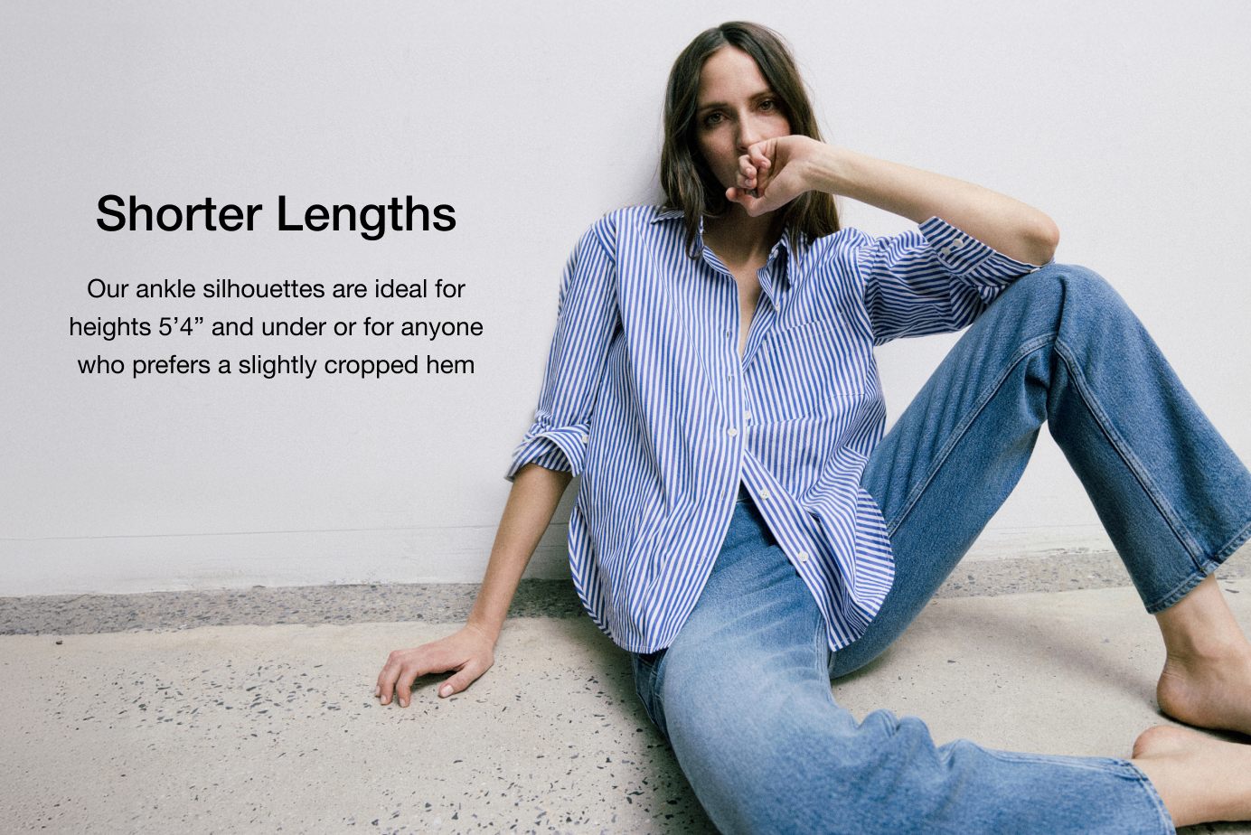 Our ankle silhouettes are ideal for heights 5’4” and under or for anyone who prefers a slightly cropped hem