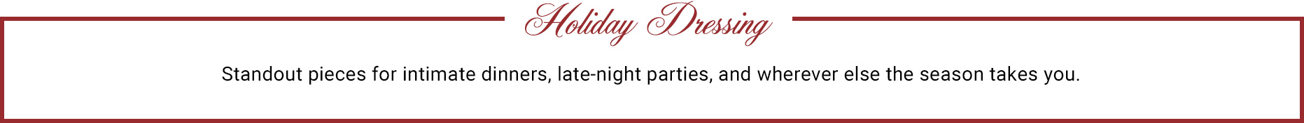 Holiday Dressing. Standout pieces for intimate dinners, late-night parties, and wherever else the season takes you.