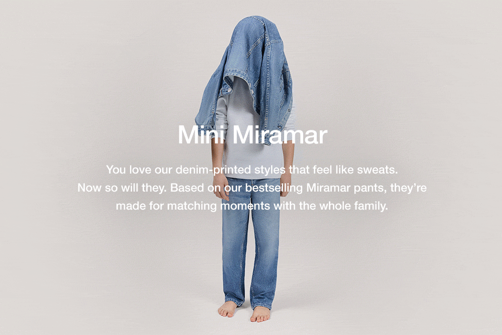 Mini Miramar. You love our denim-printed styles that feel like sweats.
Now so will they. Based on our bestselling Miramar pants, they’re made for matching moments with the whole family.