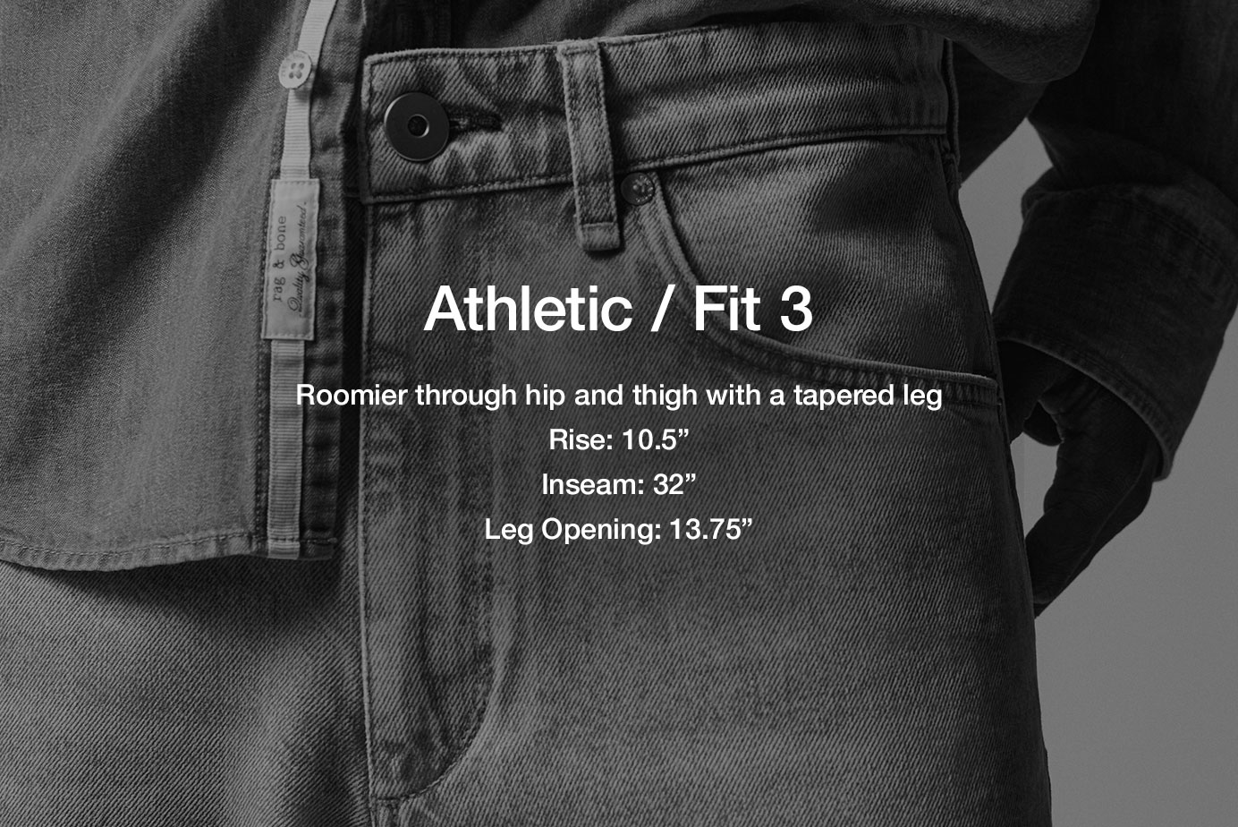 Fit 3 / Athletic. Relaxed through hip and thigh for enhanced mobility
10.625” rise
32” inseam
13.75” slim leg opening