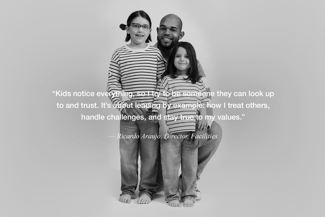 “Kids notice everything, so I try to be someone they can look up to and trust. It’s about leading by example: how I treat others, handle challenges, and stay true to my values.” — Ricardo Araujo, Director, Facilities