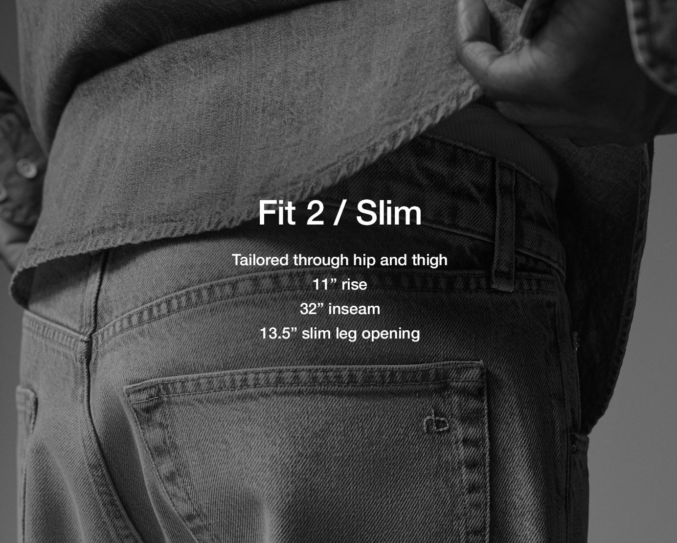 Fit 2 / Slim. Tailored through hip and thigh
11” rise
32” inseam
13.5” slim leg opening