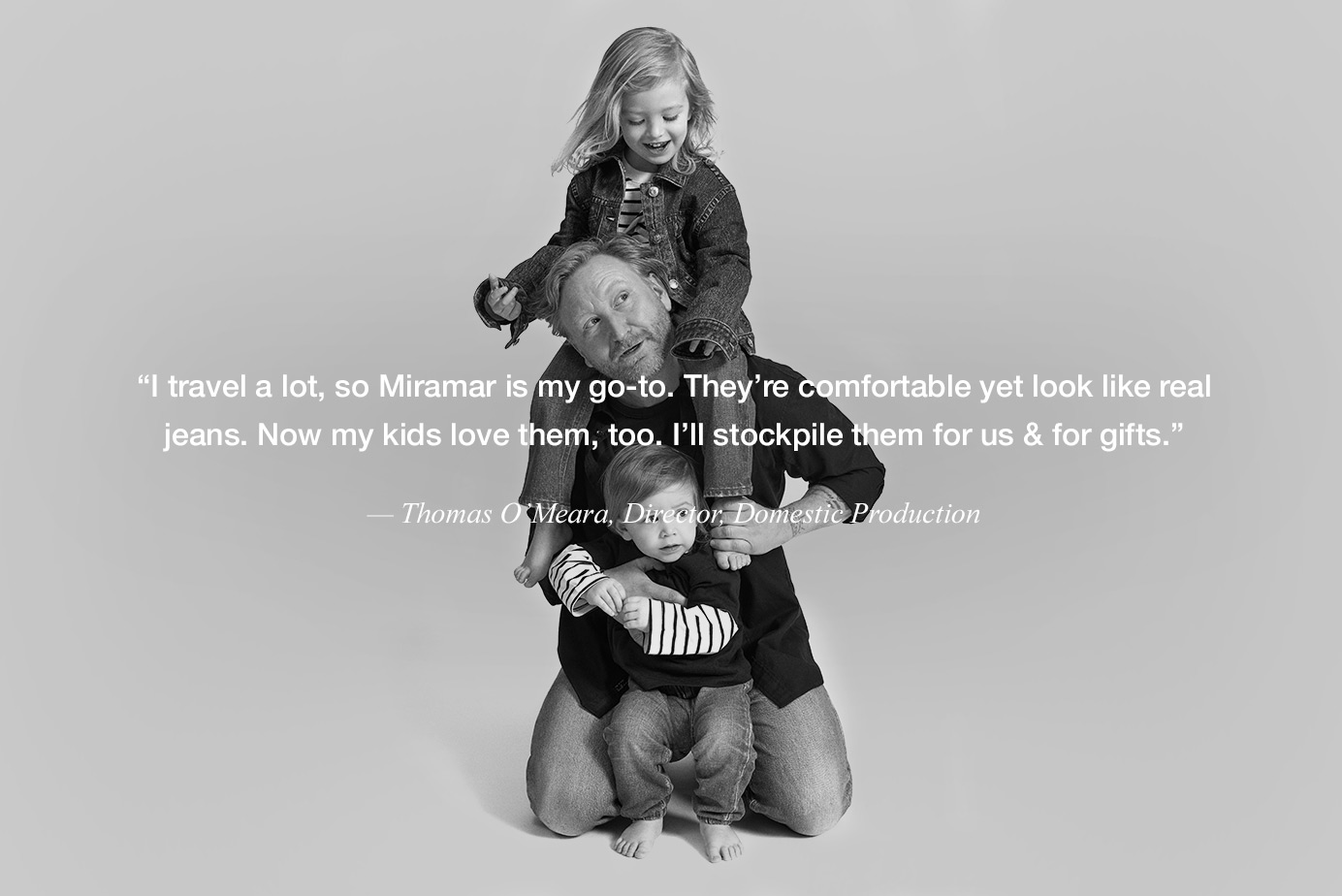 “I travel a lot, so Miramar is my go-to. They’re comfortable yet look like real jeans. Now my kids love them, too. I’ll stockpile them for us & for gifts.” — Thomas O’Meara, Director, Domestic Production