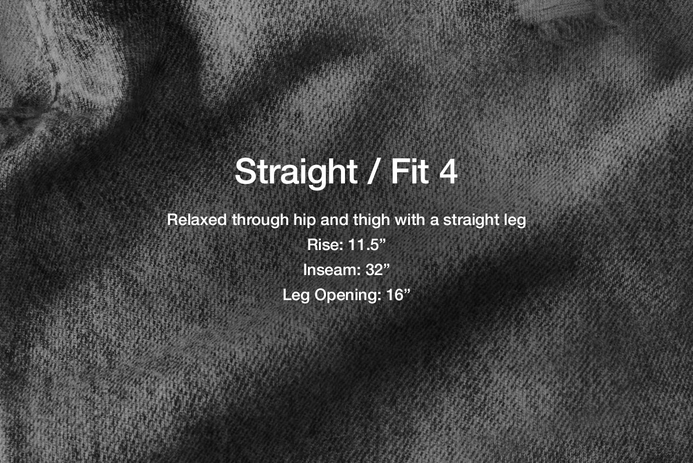 Fit 4 / Straight. Relaxed through hip and thigh
11.75” rise
30.5” inseam
18” leg opening