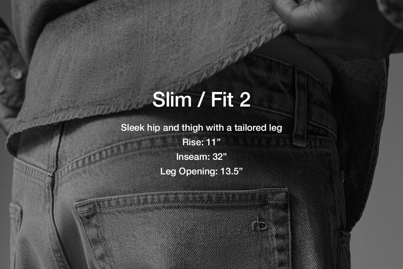 Fit 2 / Slim. Tailored through hip and thigh
11” rise
32” inseam
13.5” slim leg opening