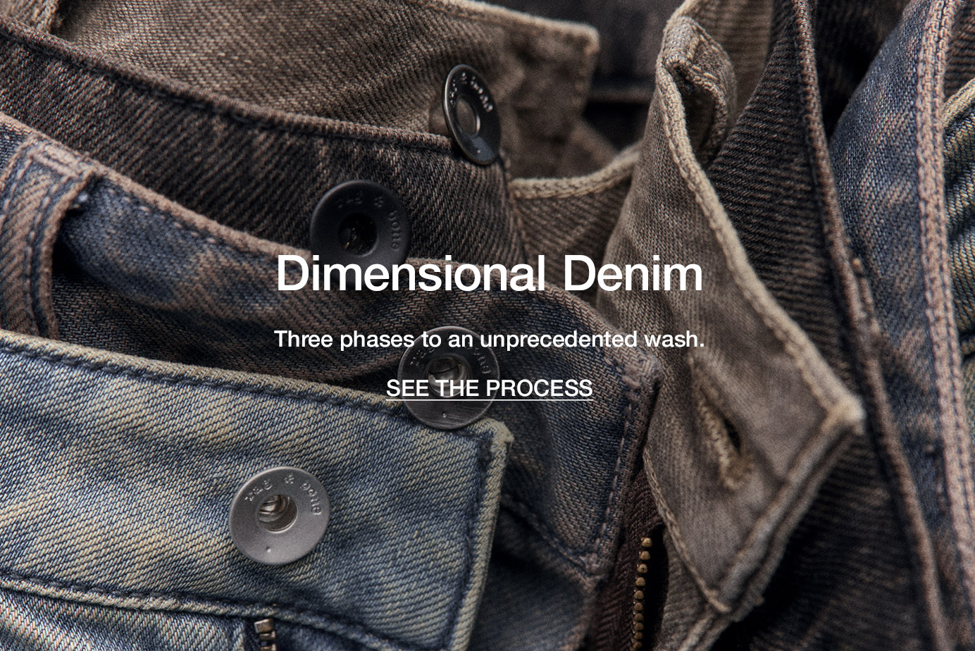 Dimensional Denim. Three phases to an unprecedented wash. SEE THE PROCESS