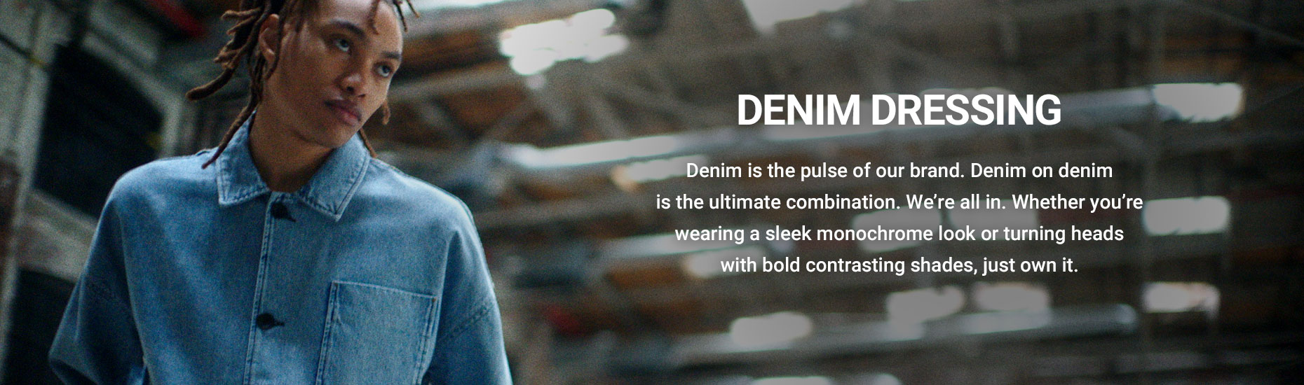 Denim dressing. Denim is the pulse of our brand. Denim on denim is the ultimate combination. We’re all in. Whether you’re wearing a sleek monochrome look or turning heads with bold contrasting shades, just own it.