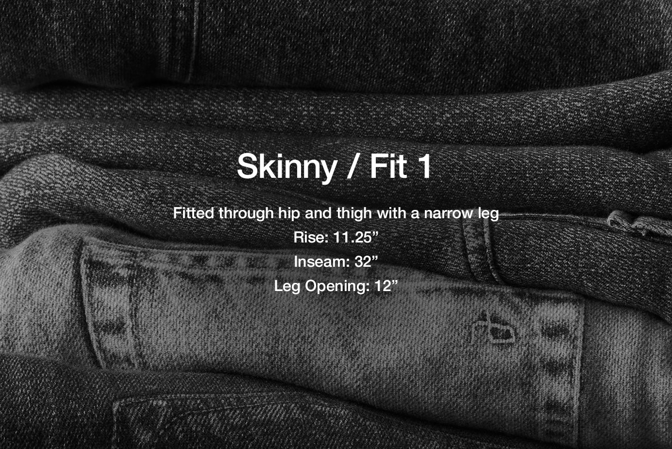 Fit 1 / Skinny. Skinny through hip and thigh
11.25” rise
31.5” inseam
12” skinny leg opening