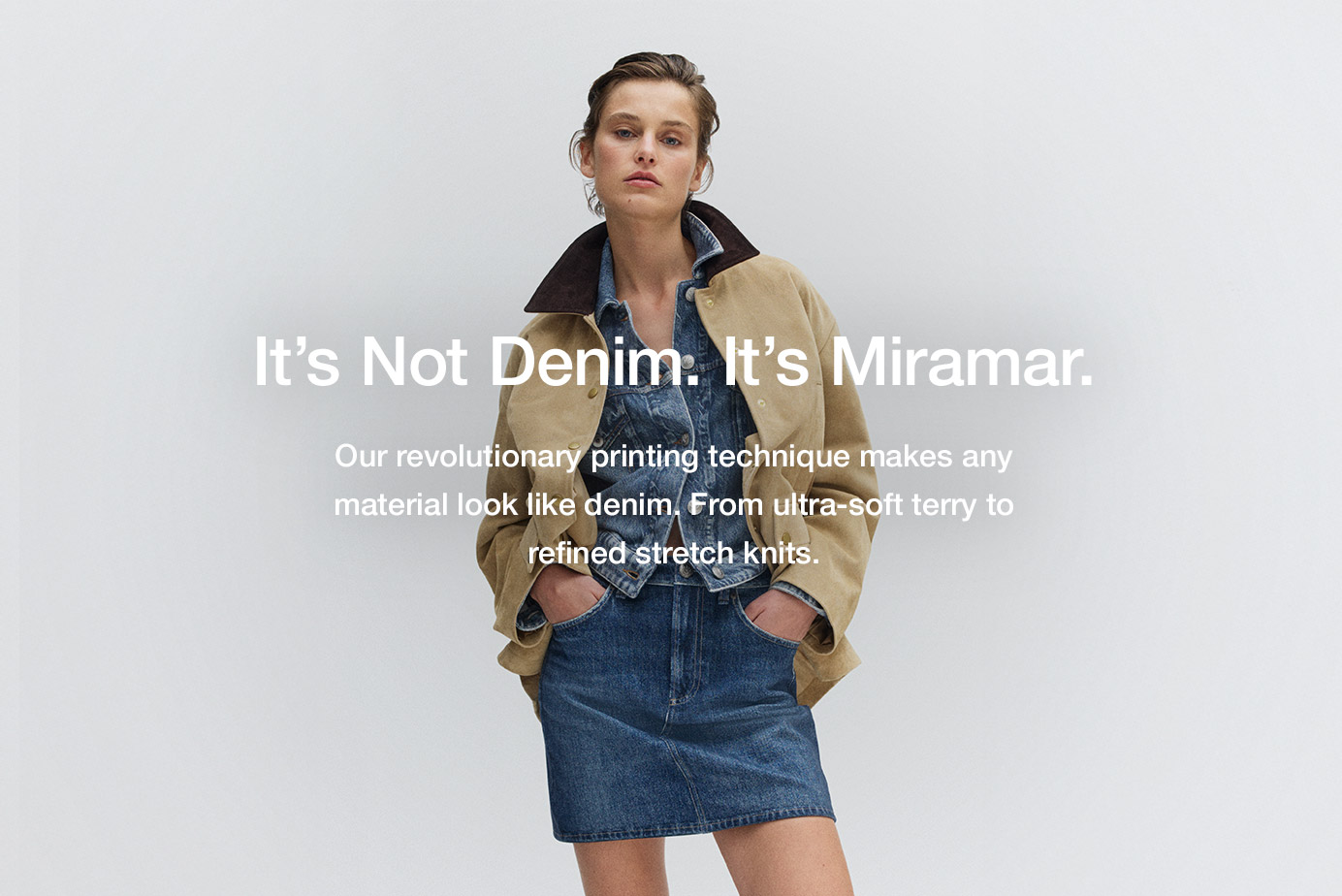 It's Not Denim. It's Miramar. Our revolutionary printing technique makes any material look like denim. From ultra-soft terry to lightweight poplin.